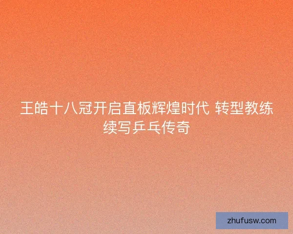 王皓十八冠开启直板辉煌时代 转型教练续写乒乓传奇
