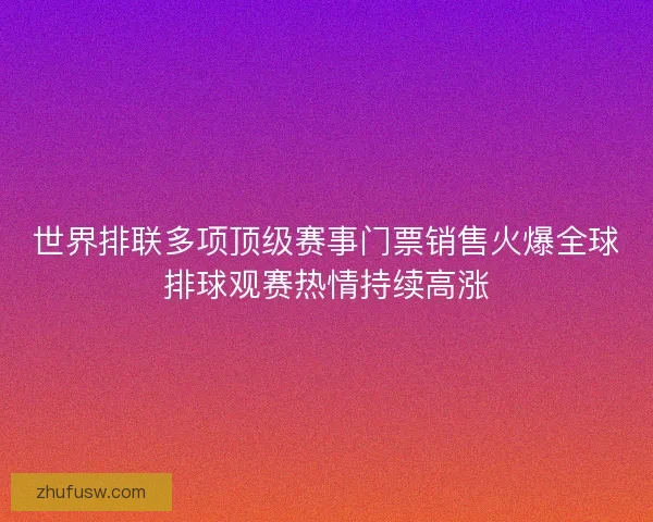 世界排联多项顶级赛事门票销售火爆全球排球观赛热情持续高涨